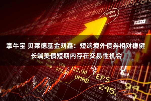掌牛宝 贝莱德基金刘鑫：短端境外债券相对稳健 长端美债短期内存在交易性机会