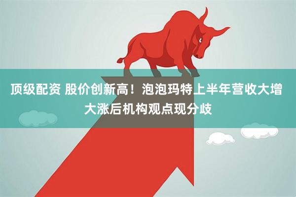 顶级配资 股价创新高！泡泡玛特上半年营收大增 大涨后机构观点现分歧