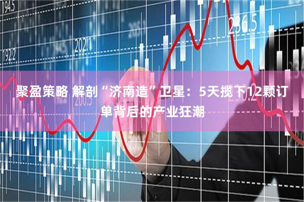 聚盈策略 解剖“济南造”卫星：5天揽下12颗订单背后的产业狂潮