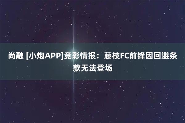 尚融 [小炮APP]竞彩情报：藤枝FC前锋因回避条款无法登场