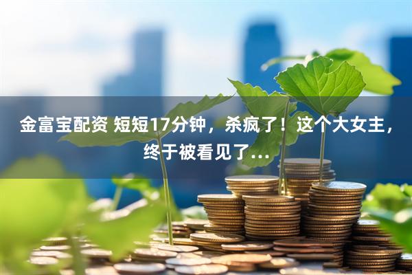 金富宝配资 短短17分钟，杀疯了！这个大女主，终于被看见了…