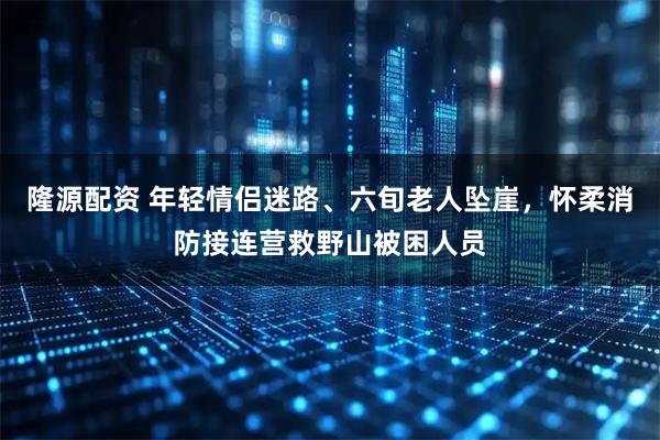 隆源配资 年轻情侣迷路、六旬老人坠崖，怀柔消防接连营救野山被困人员