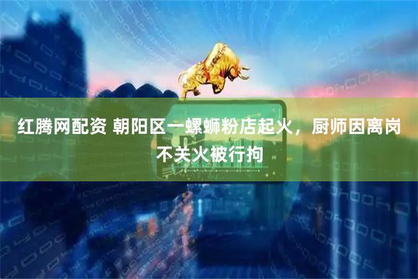 红腾网配资 朝阳区一螺蛳粉店起火，厨师因离岗不关火被行拘