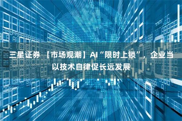 三星证券 【市场观潮】AI“限时上锁”，企业当以技术自律促长远发展