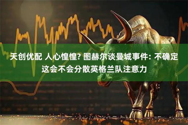 天创优配 人心惶惶? 图赫尔谈曼城事件: 不确定这会不会分散英格兰队注意力