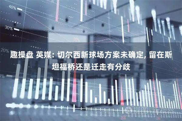 趣操盘 英媒: 切尔西新球场方案未确定, 留在斯坦福桥还是迁走有分歧