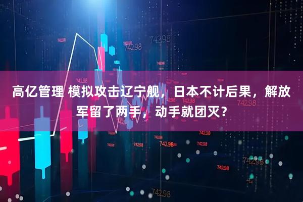 高亿管理 模拟攻击辽宁舰，日本不计后果，解放军留了两手，动手就团灭？