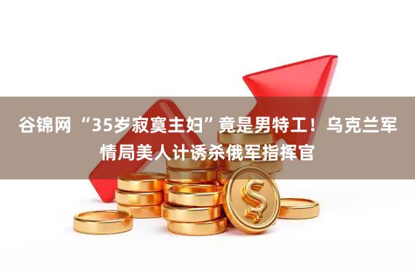 谷锦网 “35岁寂寞主妇”竟是男特工！乌克兰军情局美人计诱杀俄军指挥官