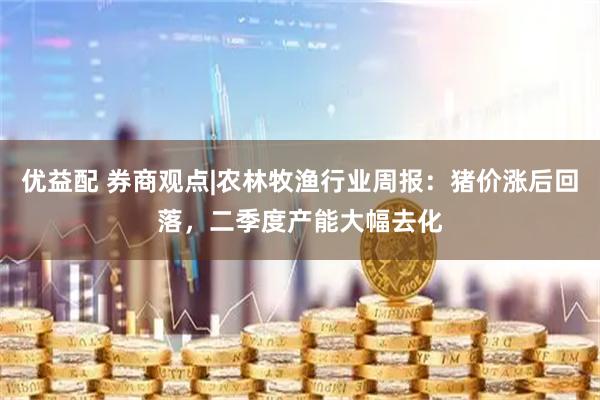 优益配 券商观点|农林牧渔行业周报：猪价涨后回落，二季度产能大幅去化