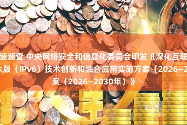 速速查 中央网络安全和信息化委员会印发《深化互联网协议第六版（IPv6）技术创新和融合应用实施方案（2026—2030年）》