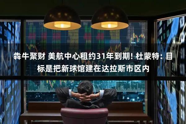 犇牛聚财 美航中心租约31年到期! 杜蒙特: 目标是把新球馆建在达拉斯市区内