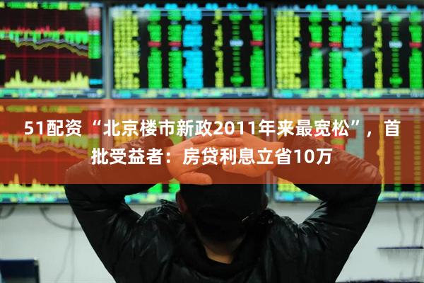 51配资 “北京楼市新政2011年来最宽松”，首批受益者：房贷利息立省10万